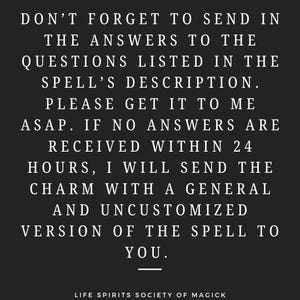 May include: Black and white text on a black background. The text reads: "Don't forget to send in the answers to the questions listed in the spell's description. Please get it to me ASAP. If no answers are received within 24 hours, I will send the charm with a general and uncustomized version of the spell to you."  The text is centered and the bottom of the image reads "Life Spirits Society of Magick".