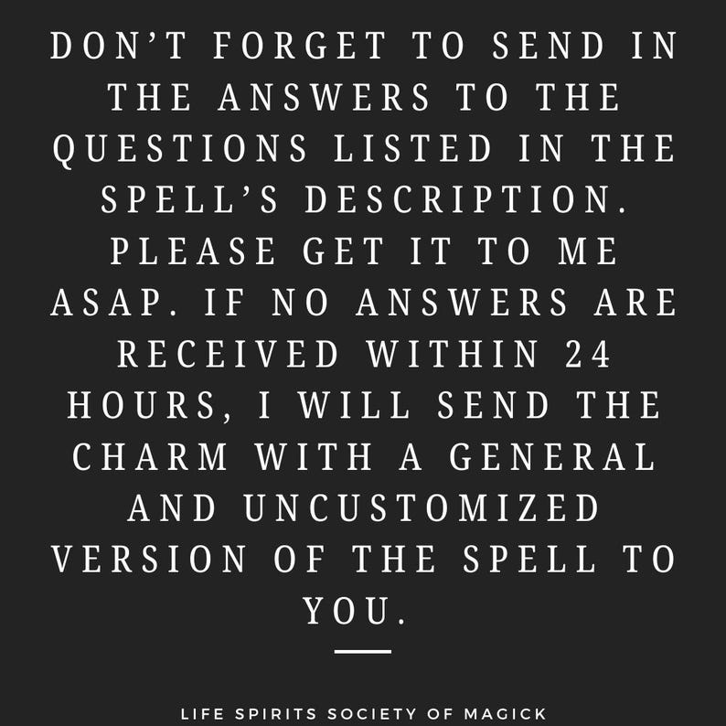 May include: Black and white text on a black background. The text reads: "Don't forget to send in the answers to the questions listed in the spell's description. Please get it to me ASAP. If no answers are received within 24 hours, I will send the charm with a general and uncustomized version of the spell to you."  The text is centered and the bottom of the image reads "Life Spirits Society of Magick".