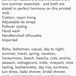 May include: A printed midi dress with a handkerchief silhouette. The dress features adjustable tie straps and a rayon lining. The dress is described as boho, bohemian, casual, day to night, summer, travel, spring, vacation, honeymoon, beach, beachy, cute, prairie, peasant, cottagecore, indie, vineyard, wine tasting, bachelorette, day trip, sundress, sun dress, baby shower, bridal shower, party, engagement party, summer, resort, wanderlust, flowy maxi, lavender, lilac, navy blue, magenta, turquoise, teal, aqua, and pink.