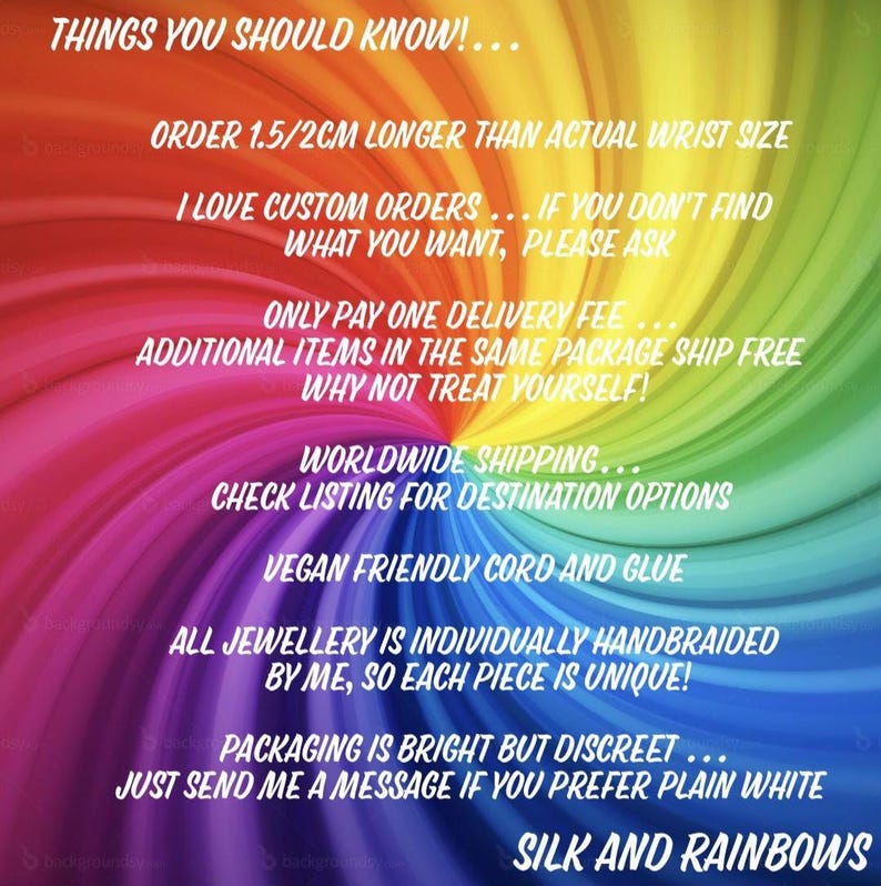 Może przedstawiać: Tęczowe spiralne tło z białym tekstem: THINGS YOU SHOULD KNOW! ORDER 1.5/2CM LONGER THAN ACTUAL WRIST SIZE. I LOVE CUSTOM ORDERS. ONLY PAY ONE DELIVERY FEE. WORLDWIDE SHIPPING. VEGAN FRIENDLY CORD AND GLUE. SILK AND RAINBOWS.