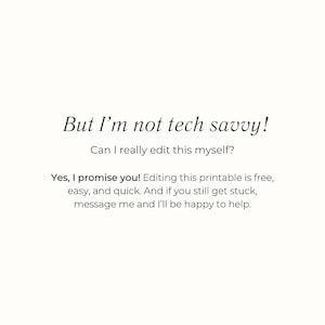 May include: A cream-colored background with black text. The text reads, "But I'm not tech savvy! Can I really edit this myself? Yes, I promise you! Editing this printable is free, easy, and quick. And if you still get stuck, message me and I'll be happy to help."