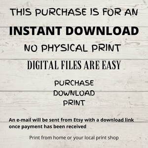 May include: Text on a woodgrain background that reads "This purchase is for an instant download. No physical print. Digital files are easy. Purchase, Download, Print. An e-mail will be sent from Etsy with a download link once payment has been received. Print from home or your local print shop."