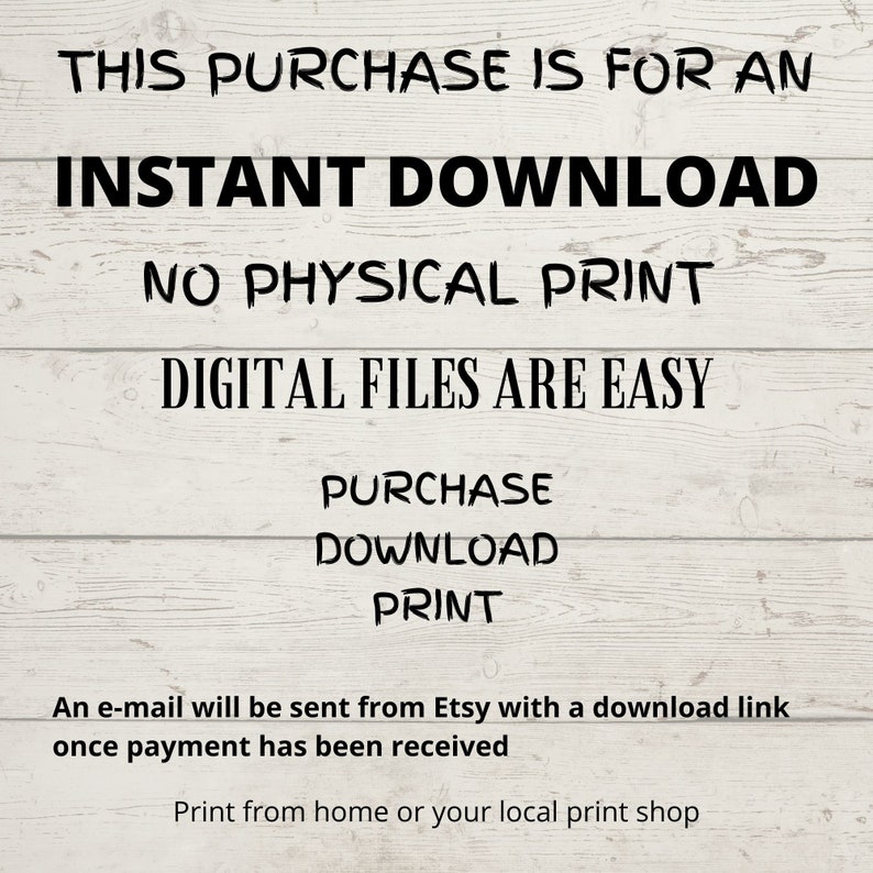 May include: Text on a woodgrain background that reads "This purchase is for an instant download. No physical print. Digital files are easy. Purchase, Download, Print. An e-mail will be sent from Etsy with a download link once payment has been received. Print from home or your local print shop."