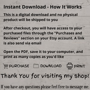 May include: Text on a woodgrain background explaining how to download a digital product. The text says "Instant Download - How It Works. This is a digital download and no physical product will be shipped to you. After checkout, you will have access to your purchased files through the "Purchases and Reviews" section on your Etsy account. A link is also send via email. Open the PDF, save it to your computer, and print as many copies as you'd like. PURCHASE DOWNLOAD PRINT Thank You for visiting my shop! If you have any questions please feel free to message me."