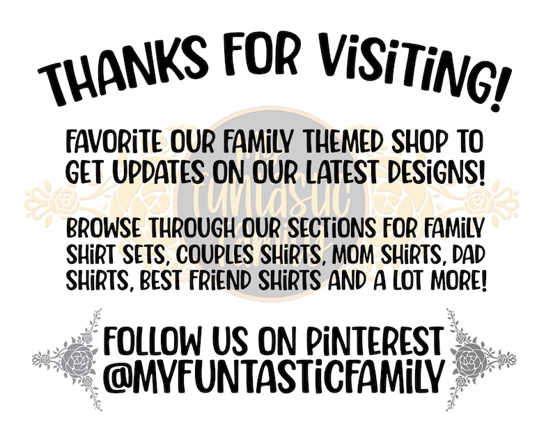 May include: Text graphic with the words "THANKS FOR VISITING!" in black. Below the text is a message that says "FAVORITE OUR FAMILY THEMED SHOP TO GET UPDATES ON OUR LATEST DESIGNS!" followed by "BROWSE THROUGH OUR SECTIONS FOR FAMILY SHIRT SETS, COUPLES SHIRTS, MOM SHIRTS, DAD SHIRTS, BEST FRIEND SHIRTS AND A LOT MORE!" and "FOLLOW US ON PINTEREST @MYFUNTASTICFAMILY".