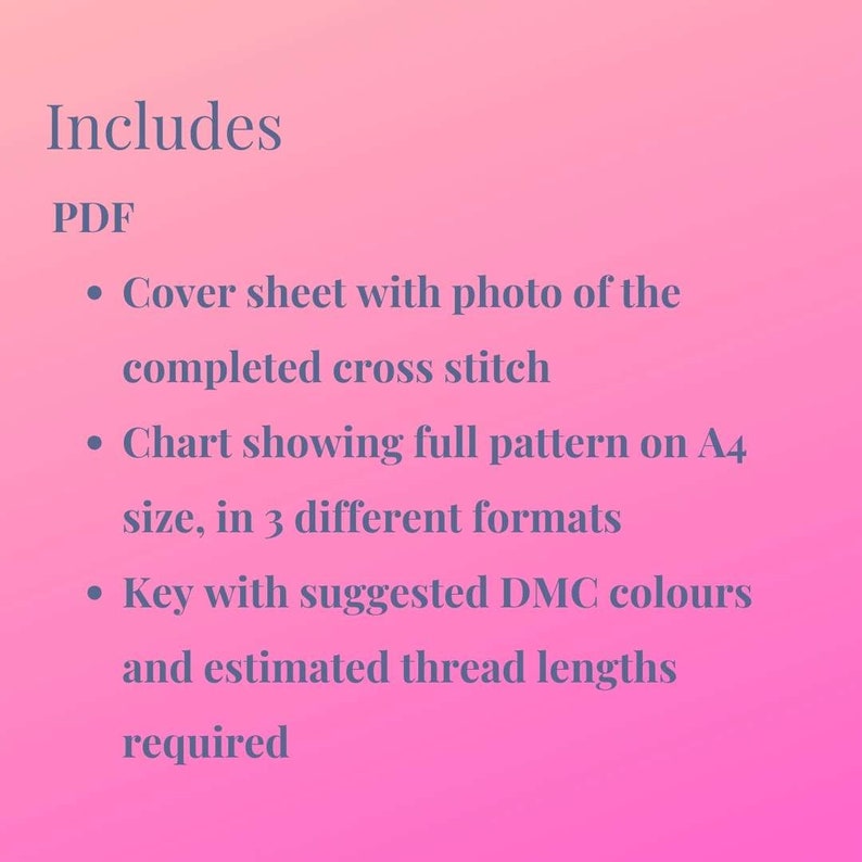 May include: A list of items included in a PDF download for a cross stitch pattern. The list includes a cover sheet with a photo of the completed cross stitch, a chart showing the full pattern on A4 size in 3 different formats, and a key with suggested DMC colors and estimated thread lengths required.