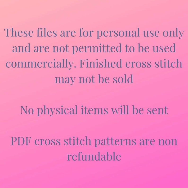 May include: Pink background with white text stating that these files are for personal use only and are not permitted to be used commercially. Finished cross stitch may not be sold. No physical items will be sent. PDF cross stitch patterns are non-refundable.
