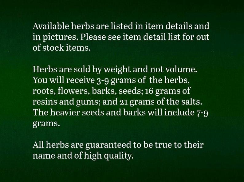 Puede incluir: Un gr&aacute;fico informativo verde oscuro con texto blanco que indica: Las hierbas disponibles se enumeran en los detalles y fotos. Las hierbas se venden por peso, no por volumen. Recibir&aacute; 3-9 gramos de hierbas, ra&iacute;ces, flores, cortezas, semillas; 16 gramos de resinas y gomas; y 21 gramos de sales. Las semillas y cortezas m&aacute;s pesadas incluir&aacute;n 7-9 gramos. Todas las hierbas est&aacute;n garantizadas como aut&eacute;nticas y de alta calidad.