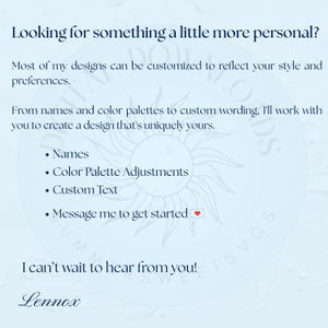 May include: A light blue informational graphic with dark blue text stating: Looking for something a little more personal? Most of my designs can be customized to reflect your style and preferences. From names and color palettes to custom wording, I'll work with you to create a design that's uniquely yours. Names, Color Palette Adjustments, Custom Text, Message me to get started. I can't wait to hear from you! Lennox.
