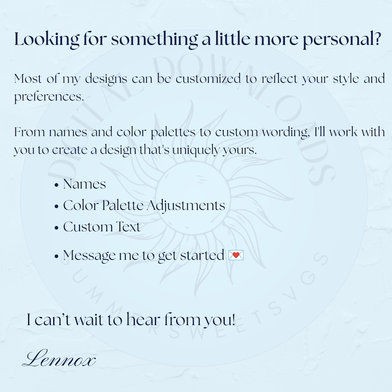 May include: A light blue informational graphic with dark blue text stating: Looking for something a little more personal? Most of my designs can be customized. From names and color palettes to custom wording, I'll work with you. Names, Color Palette Adjustments, Custom Text, Message me to get started. I can't wait to hear from you! Lennox.