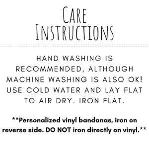 May include: Care instructions for a bandana. Hand washing is recommended, although machine washing is also okay. Use cold water and lay flat to air dry. Iron flat. Personalised vinyl bandanas, iron on the reverse side. Do not iron directly on the vinyl.