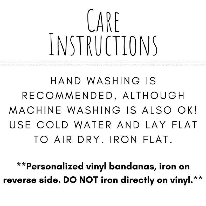 May include: Care instructions for a bandana. Hand washing is recommended, although machine washing is also okay. Use cold water and lay flat to air dry. Iron flat. Personalised vinyl bandanas, iron on the reverse side. Do not iron directly on the vinyl.
