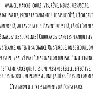 Peut inclure: Typographie noire et blanche sur fond blanc avec un motif floral de chaque côté. Le texte dit : "AVANCE, MARCHE, COURS, VIS, RÊVE, MEURS, RESSUSCITE. PRENEZ LE LARGE. PARTEZ, PRENEZ LA TANGENTE ! LE PAS DE CÔTÉ, L'ÉCOLE BUISSONNIÈRE. L'INCONNU COMMENCE LÀ, AU BAS DE LA RUE. L'AVENTURE EST LÀ, LÀ OÙ L'ON NE S'Y ATTEND PAS. BIGARDEZ LES SOURDINES! CHOUCARDEZ DANS LES FLANQUETTES! ON Y VA, ON S'ÉLANCE, ON TENTE SA CHANCE. ON S'ÉBROUE, ON SE SECOUE, ON SE DÉNOUE. ON EST PLUS SAUVÉ PAR L'IMAGINATION QUE PAR L'INTELLIGENCE. JE T'AIME PARCE QUE TU ES UNE PRÉSENCE RÉELLE, EFFECTIVE. PARCE QUE TU ES ENCORE UNE PROMESSE, UNE JACHÈRE. TU ES UN COMMENCEMENT. C'EST MERVEILLEUX LES MOMENTS OÙ L'ON SE BARRE."