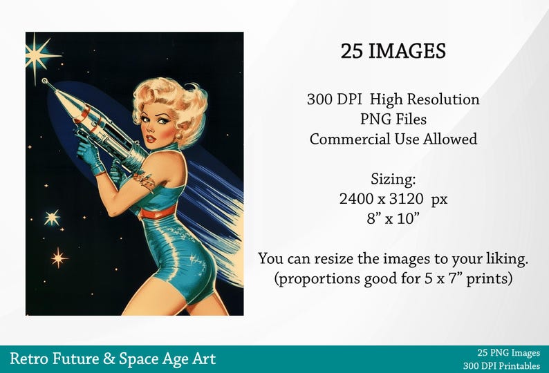May include: A retro-style illustration of a woman in a blue swimsuit holding a rocket, set against a dark blue background with stars. The text "25 IMAGES" is in the upper right corner of the image. The text "300 DPI High Resolution PNG Files" is below the "25 IMAGES" text. The text "Commercial Use Allowed" is below the "300 DPI High Resolution PNG Files" text. The text "Sizing: 2400 x 3120 px 8" x 10" is below the "Commercial Use Allowed" text. The text "You can resize the images to your liking. (proportions good for 5 x 7" prints) is below the "Sizing: 2400 x 3120 px 8" x 10" text. The text "25 PNG Images 300 DPI Printables" is at the bottom of the image.