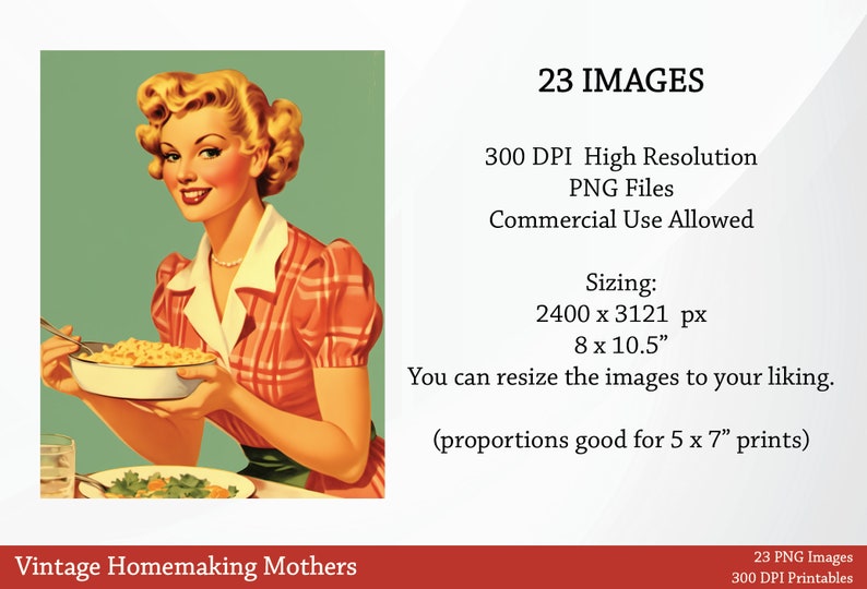 May include: A vintage illustration of a woman in a red and white plaid dress holding a bowl of food. The text "Vintage Homemaking Mothers" is at the bottom of the image. The text "23 IMAGES" is at the top of the image. The text "300 DPI High Resolution PNG Files Commercial Use Allowed" is below the text "23 IMAGES". The text "Sizing: 2400 x 3121 px 8 x 10.5" is below the text "Commercial Use Allowed". The text "You can resize the images to your liking. (proportions good for 5 x 7" prints)" is below the text "8 x 10.5". The text "23 PNG Images 300 DPI Printables" is at the bottom of the image.