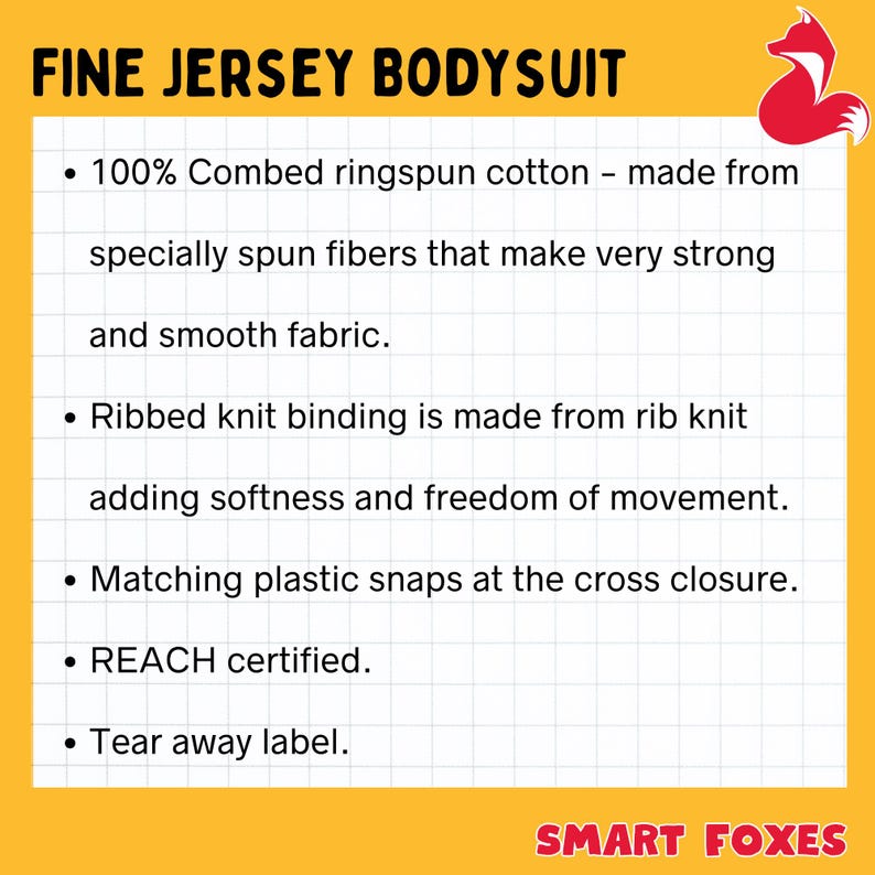 May include: A yellow and white graphic with black text describing the features of a fine jersey bodysuit. The text reads "FINE JERSEY BODYSUIT" and includes details like "100% Combed ringspun cotton", "Ribbed knit binding", "Matching plastic snaps", "REACH certified", and "Tear away label". The graphic also features a red fox logo with a white tail.