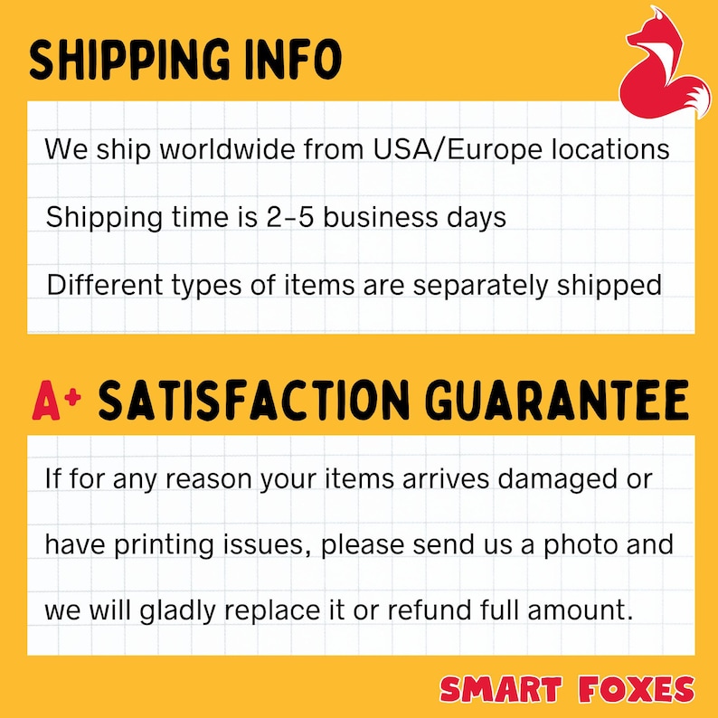 May include: A yellow and white graphic with the text "SHIPPING INFO" and "A+ SATISFACTION GUARANTEE". The text explains that the seller ships worldwide from the USA and Europe, with a shipping time of 2-5 business days. The text also states that different types of items are shipped separately. The text also states that if for any reason your items arrive damaged or have printing issues, please send us a photo and we will gladly replace it or refund full amount. The graphic also includes the text "SMART FOXES".