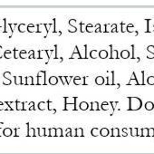 May include: A white label with black text listing ingredients: Water, Glyceryl, Stearate, Isopropyl, Myristate, Cetearyl, Alcohol, Soy Bean oil, Shea butter, Sunflower oil, Aloe Leaf juice, Goat Milk extract, Honey. The text also states "Do not Digest" and "Not for human consumption."