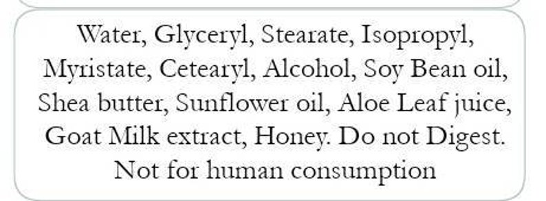 May include: A white label with black text listing ingredients: Water, Glyceryl, Stearate, Isopropyl, Myristate, Cetearyl, Alcohol, Soy Bean oil, Shea butter, Sunflower oil, Aloe Leaf juice, Goat Milk extract, Honey. The text also states "Do not Digest" and "Not for human consumption."