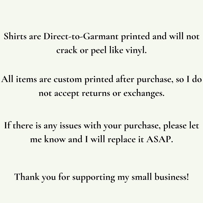 May include: Text explaining that shirts are printed directly onto the garment and will not crack or peel like vinyl. It also states that all items are custom printed after purchase and that returns or exchanges are not accepted. The text ends with a message thanking customers for supporting the small business.