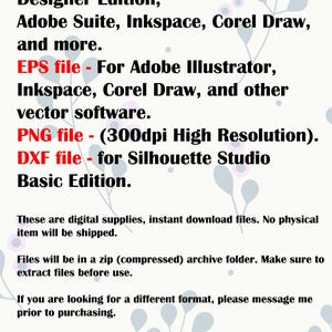 May include: Text listing the different file types included in a digital download: SVG, EPS, PNG, and DXF. The text also mentions the software programs compatible with each file type, such as Cricut, Silhouette Designer Edition, Adobe Suite, Inkspace, Corel Draw, and Adobe Illustrator. The text also mentions that the PNG file is 300dpi high resolution and the DXF file is for Silhouette Studio Basic Edition.