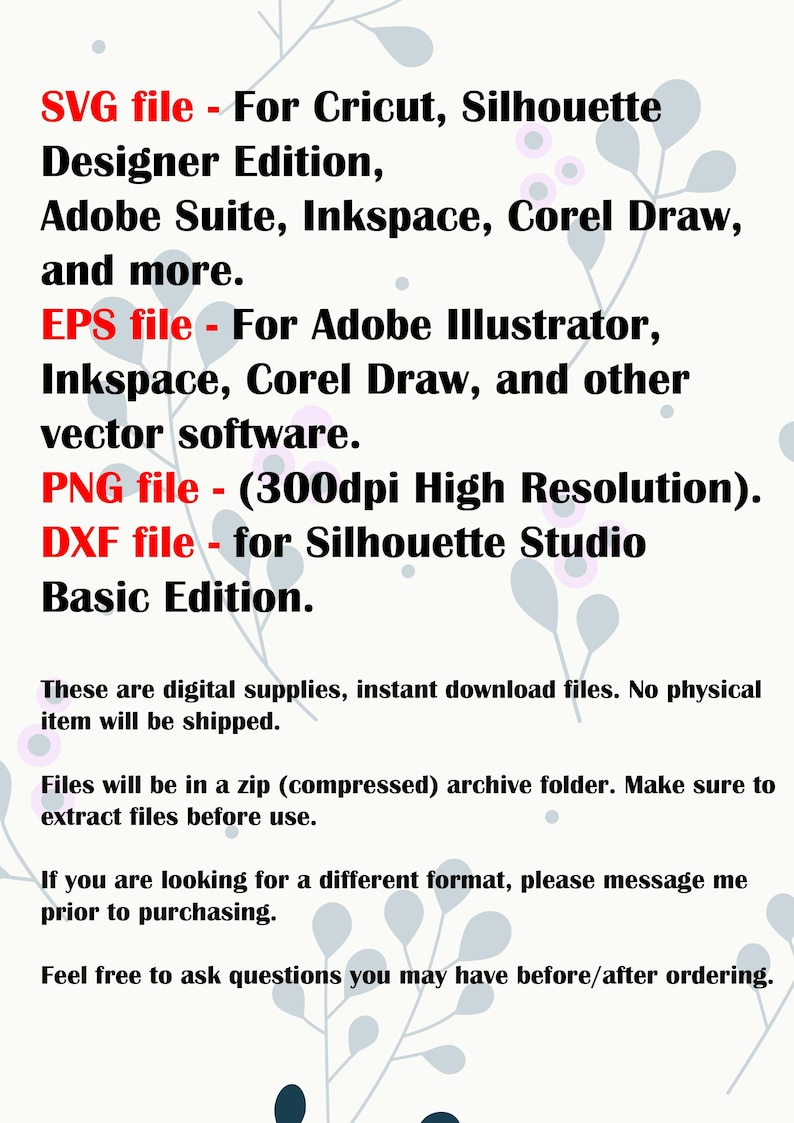May include: Text listing the different file types included in a digital download: SVG, EPS, PNG, and DXF. The text also mentions the software programs compatible with each file type, such as Cricut, Silhouette Designer Edition, Adobe Suite, Inkspace, Corel Draw, and Adobe Illustrator. The text also mentions that the PNG file is 300dpi high resolution and the DXF file is for Silhouette Studio Basic Edition.
