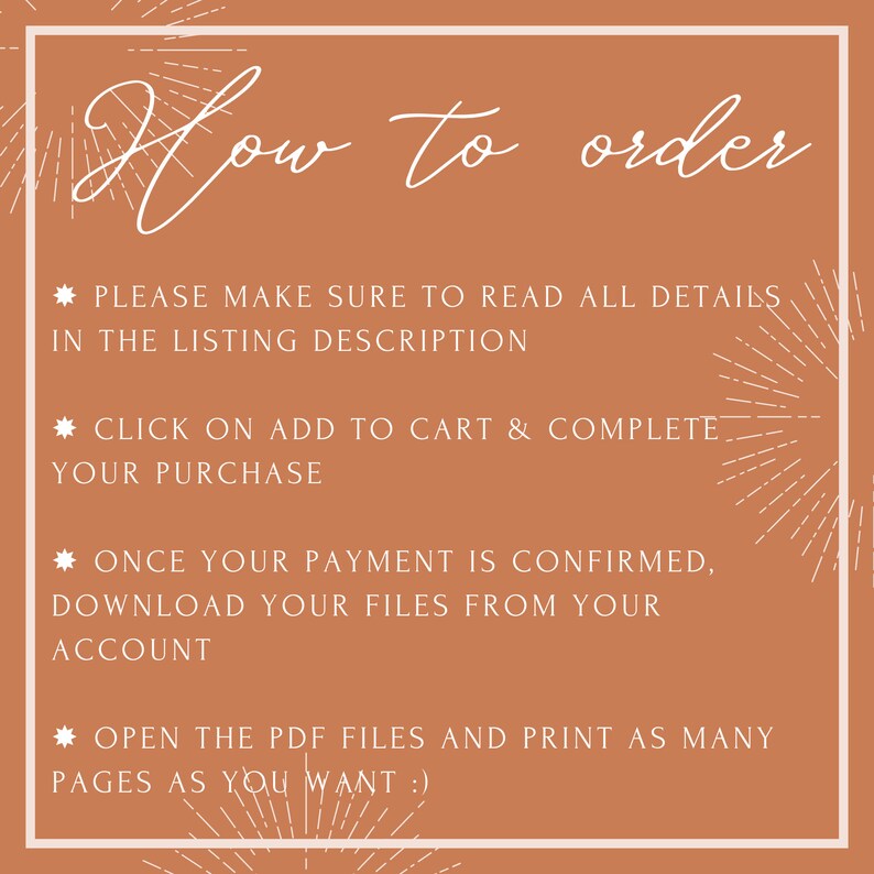 May include: A brown background with white text outlining how to order printable digital files. The text reads: "How to order", "Please make sure to read all details in the listing description", "Click on add to cart & complete your purchase", "Once your payment is confirmed, download your files from your account", "Open the PDF files and print as many pages as you want!"