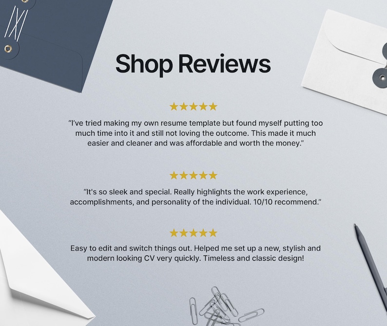 May include: Shop Reviews with three customer testimonials. The first review says "I've tried making my own resume template but found myself putting too much time into it and still not loving the outcome. This made it much easier and cleaner and was affordable and worth the money.". The second review says "It's so sleek and special. Really highlights the work experience, accomplishments, and personality of the individual. 10/10 recommend.". The third review says "Easy to edit and switch things out. Helped me set up a new, stylish and modern looking CV very quickly. Timeless and classic design!"
