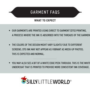 May include: A graphic with a black banner that reads "GARMENT FAQS" and "WHAT TO EXPECT". The text below explains that garments are printed using direct to garment (DTG) printing, a process where the ink is absorbed into the threads of the garment. The text also explains that the colors of the design might vary slightly due to different screens and that DTG ink may not appear as vibrant as mock-up photos. The text also explains that you may also see a bit of a white edge peek through, which is the white undercoat that is printed to provide more consistent ink coverage. The graphic also includes a logo for "SILLY LITTLE WORLD".