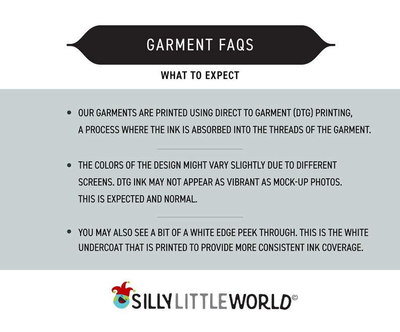 May include: A graphic with a black banner that reads "GARMENT FAQS" and "WHAT TO EXPECT". The text below explains that garments are printed using direct to garment (DTG) printing, a process where the ink is absorbed into the threads of the garment. The text also explains that the colors of the design might vary slightly due to different screens and that DTG ink may not appear as vibrant as mock-up photos. The text also explains that you may also see a bit of a white edge peek through, which is the white undercoat that is printed to provide more consistent ink coverage. The graphic also includes a logo for "SILLY LITTLE WORLD".