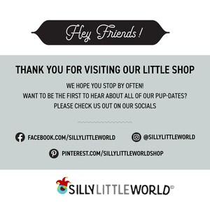 May include: A graphic with the text "Hey Friends!" in a black banner. The text "THANK YOU FOR VISITING OUR LITTLE SHOP" is in black text on a light gray background. The text "WE HOPE YOU STOP BY OFTEN!" is in black text on a light gray background. The text "WANT TO BE THE FIRST TO HEAR ABOUT ALL OF OUR PUP-DATES?" is in black text on a light gray background. The text "PLEASE CHECK US OUT ON OUR SOCIALS" is in black text on a light gray background. The text "FACEBOOK.COM/SILLYLITTLEWORLD" is in black text on a light gray background. The text "@SILLYLITTLEWORLD" is in black text on a light gray background. The text "PINTEREST.COM/SILLYLITTLEWORLDSHOP" is in black text on a light gray background. The text "SILLY LITTLE WORLD&reg;" is in black text on a light gray background.