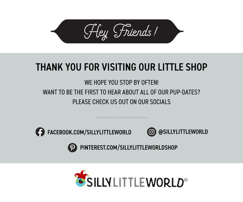 May include: A graphic with the text "Hey Friends!" in a black banner. The text "THANK YOU FOR VISITING OUR LITTLE SHOP" is in black text on a light gray background. The text "WE HOPE YOU STOP BY OFTEN!" is in black text on a light gray background. The text "WANT TO BE THE FIRST TO HEAR ABOUT ALL OF OUR PUP-DATES?" is in black text on a light gray background. The text "PLEASE CHECK US OUT ON OUR SOCIALS" is in black text on a light gray background. The text "FACEBOOK.COM/SILLYLITTLEWORLD" is in black text on a light gray background. The text "@SILLYLITTLEWORLD" is in black text on a light gray background. The text "PINTEREST.COM/SILLYLITTLEWORLDSHOP" is in black text on a light gray background. The text "SILLY LITTLE WORLD&reg;" is in black text on a light gray background.