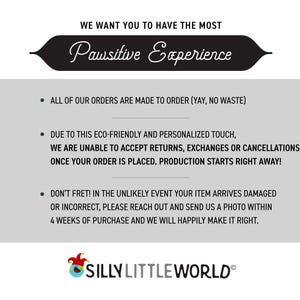 May include: Text on a white background with a black banner at the top that says "We want you to have the most Pawsitive Experience". The text below the banner explains that all orders are made to order, and that returns, exchanges, or cancellations are not accepted. The text also states that production starts right away once an order is placed. The text at the bottom says "Don't fret! In the unlikely event your item arrives damaged or incorrect, please reach out and send us a photo within 4 weeks of purchase and we will happily make it right." The text at the very bottom says "SILLY LITTLE WORLD&reg;".