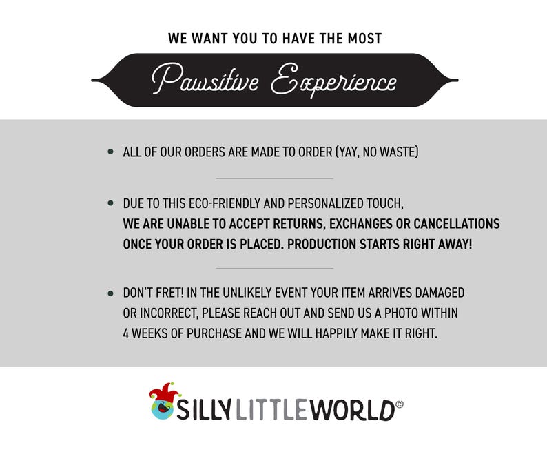May include: Text on a white background with a black banner at the top that says "We want you to have the most Pawsitive Experience". The text below the banner explains that all orders are made to order, and that returns, exchanges, or cancellations are not accepted. The text also states that production starts right away once an order is placed. The text at the bottom says "Don't fret! In the unlikely event your item arrives damaged or incorrect, please reach out and send us a photo within 4 weeks of purchase and we will happily make it right." The text at the very bottom says "SILLY LITTLE WORLD&reg;".
