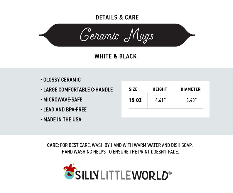 May include: White and black ceramic mug with a large comfortable C-handle. The mug is 15 ounces, 4.61 inches tall, and 3.43 inches in diameter. It is microwave safe, lead and BPA free, and made in the USA.  The text "DETAILS & CARE" and "Ceramic Mugs" is in a black banner at the top of the image. The text "WHITE & BLACK" is below the banner. The text "SILLY LITTLEWORLD&reg;" is at the bottom of the image.