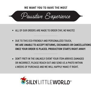 May include: Text on a white background with a black banner that says "Pawsitive Experience". The text below the banner says "All of our orders are made to order (yay, no waste)". The text continues with "Due to this eco-friendly and personalized touch, we are unable to accept returns, exchanges or cancellations once your order is placed. Production starts right away!" and "Don't fret! In the unlikely event your item arrives damaged or incorrect, please reach out and send us a photo within 4 weeks of purchase and we will happily make it right."
