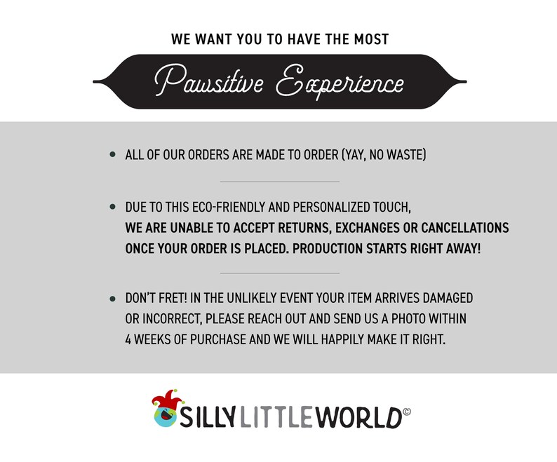 May include: Text on a white background with a black banner at the top that says "We want you to have the most Pawsitive Experience". The text below the banner explains that all orders are made to order, and that returns, exchanges, or cancellations are not accepted. The text also states that production starts right away once an order is placed. The text at the bottom says "Don't fret! In the unlikely event your item arrives damaged or incorrect, please reach out and send us a photo within 4 weeks of purchase and we will happily make it right." The text at the very bottom says "Silly Little World".