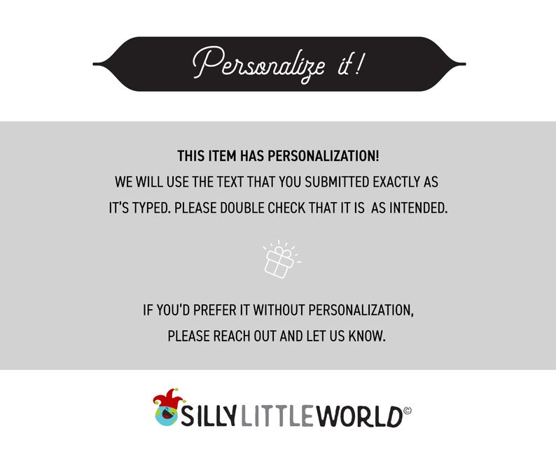May include: A black and white graphic with the text "Personalize it!" in a white banner. The text below the banner reads "This item has personalization! We will use the text that you submitted exactly as it's typed. Please double check that it is as intended. If you'd prefer it without personalization, please reach out and let us know." The text "SILLY LITTLE WORLD&reg;" is at the bottom of the graphic.