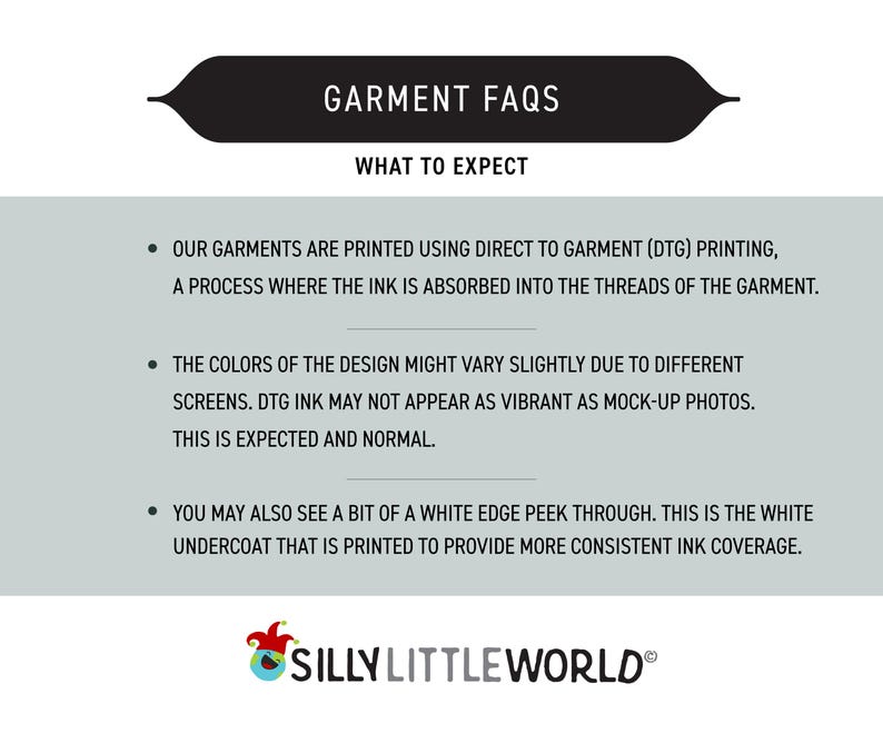 K&ouml;nnte beinhalten: Eine Grafik mit einem schwarzen Banner, auf dem "GARMENT FAQS" und "WHAT TO EXPECT" steht. Der Text darunter erkl&auml;rt, dass Kleidungsst&uuml;cke mit direkter Drucktechnik (DTG) bedruckt werden, ein Verfahren, bei dem die Tinte in die F&auml;den des Kleidungsst&uuml;cks eindringt. Der Text erkl&auml;rt auch, dass die Farben des Designs aufgrund unterschiedlicher Bildschirme leicht variieren k&ouml;nnen und dass DTG-Tinte m&ouml;glicherweise nicht so leuchtend aussieht wie Mock-up-Fotos. Der Text erkl&auml;rt auch, dass Sie m&ouml;glicherweise einen kleinen wei&szlig;en Rand sehen, der durchscheint. Dies ist die wei&szlig;e Grundierung, die aufgedruckt wird, um eine gleichm&auml;&szlig;igere Tintenabdeckung zu gew&auml;hrleisten. Die Grafik enth&auml;lt auch ein Logo f&uuml;r "SILLY LITTLE WORLD".