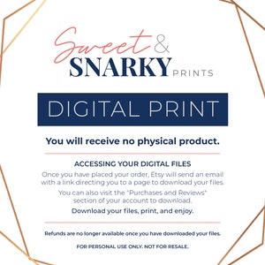 May include: A digital print announcement with a gold geometric frame and the text "Sweet & SNARKY PRINTS" in pink and blue. The text "DIGITAL PRINT" is in blue and the text "You will receive no physical product." is in black. The text "ACCESSING YOUR DIGITAL FILES" is in blue. The text "Once you have placed your order, Etsy will send an email with a link directing you to a page to download your files." is in black. The text "You can also visit the "Purchases and Reviews" section of your account to download." is in black. The text "Download your files, print, and enjoy." is in blue. The text "Refunds are no longer available once you have downloaded your files." is in black. The text "FOR PERSONAL USE ONLY. NOT FOR RESALE." is in black.