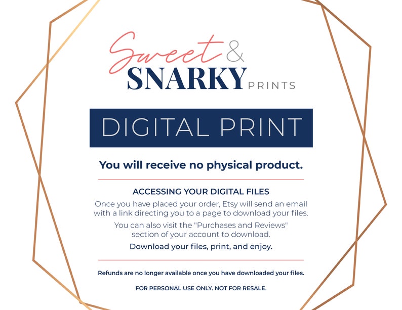 May include: A digital print announcement with a gold geometric frame and the text "Sweet & SNARKY PRINTS" in pink and blue. The text "DIGITAL PRINT" is in blue and the text "You will receive no physical product." is in black. The text "ACCESSING YOUR DIGITAL FILES" is in blue. The text "Once you have placed your order, Etsy will send an email with a link directing you to a page to download your files." is in black. The text "You can also visit the "Purchases and Reviews" section of your account to download." is in black. The text "Download your files, print, and enjoy." is in blue. The text "Refunds are no longer available once you have downloaded your files." is in black. The text "FOR PERSONAL USE ONLY. NOT FOR RESALE." is in black.