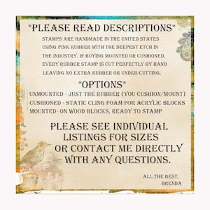 May include: A text-based image with a description of handmade rubber stamps. The image includes the text "PLEASE READ DESCRIPTIONS", "STAMPS ARE HANDMADE IN THE UNITED STATES", "USING PINK RUBBER WITH THE DEEPEST ETCH IN THE INDUSTRY", "IF BUYING MOUNTED OR CUSHIONED, EVERY RUBBER STAMP IS CUT PERFECTLY BY HAND", "LEAVING NO EXTRA RUBBER OR UNDER-CUTTING", "OPTIONS", "UNMOUNTED - JUST THE RUBBER (YOU CUSHION/MOUNT)", "CUSHIONED - STATIC CLING FOAM FOR ACRYLIC BLOCKS", "MOUNTED - ON WOOD BLOCKS, READY TO STAMP", "PLEASE SEE INDIVIDUAL LISTINGS FOR SIZES", "OR CONTACT ME DIRECTLY WITH ANY QUESTIONS", "ALL THE BEST, BRENDA".