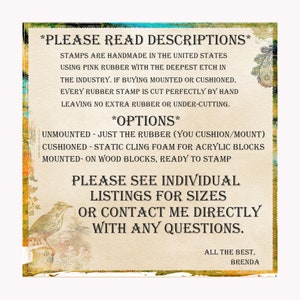 May include: A text-based image with instructions for rubber stamps. The text reads "PLEASE READ DESCRIPTIONS" and "STAMPS ARE HANDMADE IN THE UNITED STATES USING PINK RUBBER WITH THE DEEPEST ETCH IN THE INDUSTRY. IF BUYING MOUNTED OR CUSHIONED, EVERY RUBBER STAMP IS CUT PERFECTLY BY HAND LEAVING NO EXTRA RUBBER OR UNDER-CUTTING."  The text also reads "OPTIONS" and lists "UNMOUNTED - JUST THE RUBBER (YOU CUSHION/MOUNT)" "CUSHIONED - STATIC CLING FOAM FOR ACRYLIC BLOCKS" "MOUNTED - ON WOOD BLOCKS, READY TO STAMP". The text also reads "PLEASE SEE INDIVIDUAL LISTINGS FOR SIZES OR CONTACT ME DIRECTLY WITH ANY QUESTIONS." The text also reads "ALL THE BEST, BRENDA".