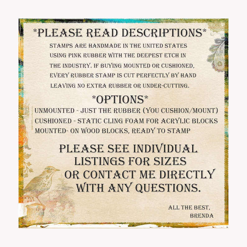 May include: A text-based image with instructions for rubber stamps. The text reads "PLEASE READ DESCRIPTIONS" and "STAMPS ARE HANDMADE IN THE UNITED STATES USING PINK RUBBER WITH THE DEEPEST ETCH IN THE INDUSTRY. IF BUYING MOUNTED OR CUSHIONED, EVERY RUBBER STAMP IS CUT PERFECTLY BY HAND LEAVING NO EXTRA RUBBER OR UNDER-CUTTING."  The text also reads "OPTIONS" and lists "UNMOUNTED - JUST THE RUBBER (YOU CUSHION/MOUNT)" "CUSHIONED - STATIC CLING FOAM FOR ACRYLIC BLOCKS" "MOUNTED - ON WOOD BLOCKS, READY TO STAMP". The text also reads "PLEASE SEE INDIVIDUAL LISTINGS FOR SIZES OR CONTACT ME DIRECTLY WITH ANY QUESTIONS." The text also reads "ALL THE BEST, BRENDA".