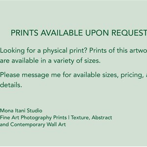 May include: A light sage green informational graphic with dark green text that reads: PRINTS AVAILABLE UPON REQUEST. Looking for a physical print? Prints of this artwork are available in a variety of sizes. Please message me for available sizes, pricing, and details. Mona Itani Studio Fine Art Photography Prints | Texture, Abstract and Contemporary Wall Art.
