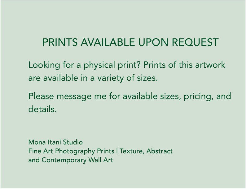 May include: A light sage green informational graphic with dark green text that reads: PRINTS AVAILABLE UPON REQUEST. Looking for a physical print? Prints of this artwork are available in a variety of sizes. Please message me for available sizes, pricing, and details. Mona Itani Studio Fine Art Photography Prints | Texture, Abstract and Contemporary Wall Art.