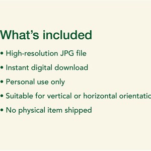 May include: A digital information graphic with dark green text on a light cream background. The text reads: What's included, High-resolution JPG file, Instant digital download, Personal use only, Suitable for vertical or horizontal orientation, No physical item shipped.