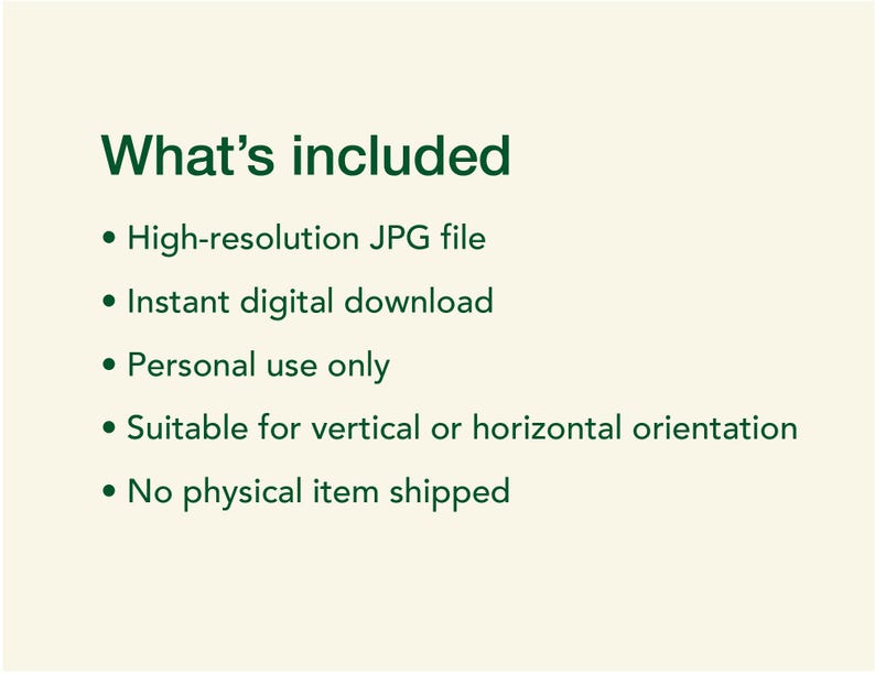 May include: A digital information graphic with dark green text on a light cream background. The text reads: What's included, High-resolution JPG file, Instant digital download, Personal use only, Suitable for vertical or horizontal orientation, No physical item shipped.