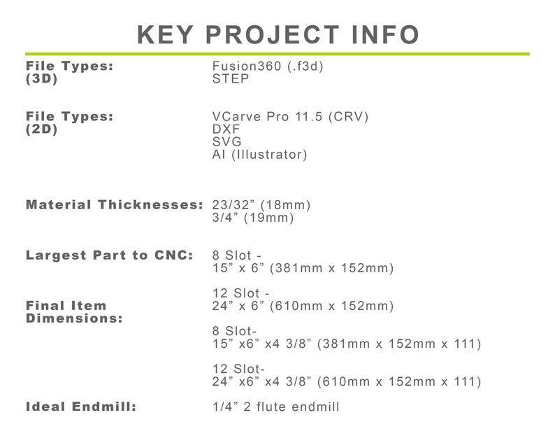 Puede incluir: Informaci&oacute;n clave del proyecto para un dise&ntilde;o 3D. Los tipos de archivo incluyen Fusion360 (.f3d), STEP, VCarve Pro 11.5 (CRV), DXF, SVG y AI (Illustrator). Los espesores de material son 23/32" (18 mm) y 3/4" (19 mm). La pieza m&aacute;s grande para CNC es de 15" x 6" (381 mm x 152 mm). Las dimensiones finales del art&iacute;culo son 24" x 6" (610 mm x 152 mm) y 15" x 6" x 4 3/8" (381 mm x 152 mm x 111). La fresa ideal es una fresa de 2 flautas de 1/4".