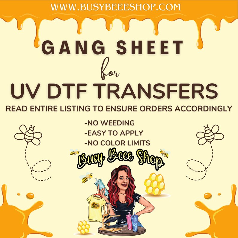 May include: A yellow and white graphic with the text "GANG SHEET for UV DTF TRANSFERS" and "READ ENTIRE LISTING TO ENSURE ORDERS ACCORDINGLY". Below the text are three bullet points: "NO WEEDING", "EASY TO APPLY", and "NO COLOR LIMITS". The graphic also features a cartoon bee and the text "Busy Beee Shop".